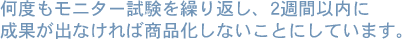 何度もモニター試験を繰り返し、２週間以内に成果が出なければ商品化しないことにしています。