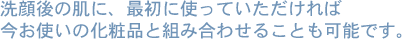 洗顔後の肌に、最初につかっていただければ今お使いの化粧品と組み合わせることも可能です。