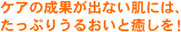 ケアの結果が出ない肌には、たっぷりうるおいと癒しを！