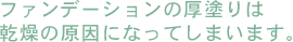 ファンデーションの厚塗りは乾燥の原因になってしまいます。