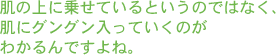 肌の上に乗せているというのではなく、肌にグングン入っていくのがわかるんですよね。