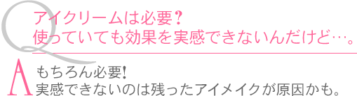 Ｑ.アイクリームは必要？使っていても効果を実感できないんだけど…。　Ａ.もちろん必要！実感できないのは残ったアイメイクが原因かも。