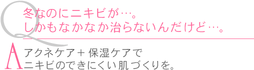 Ｑ.冬なのにニキビが…。しかもなかなか治らないんだけど…。　Ａ.アクネケア＋保湿ケアでニキビのできにくい肌づくりを。