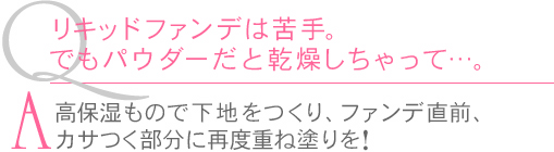 Ｑ.リキッドファンデは苦手。でもパウダーだと乾燥しちゃって…。　Ａ.高保湿もので下地をつくり、ファンで直前、カサつく部分に再度重ね塗りを！